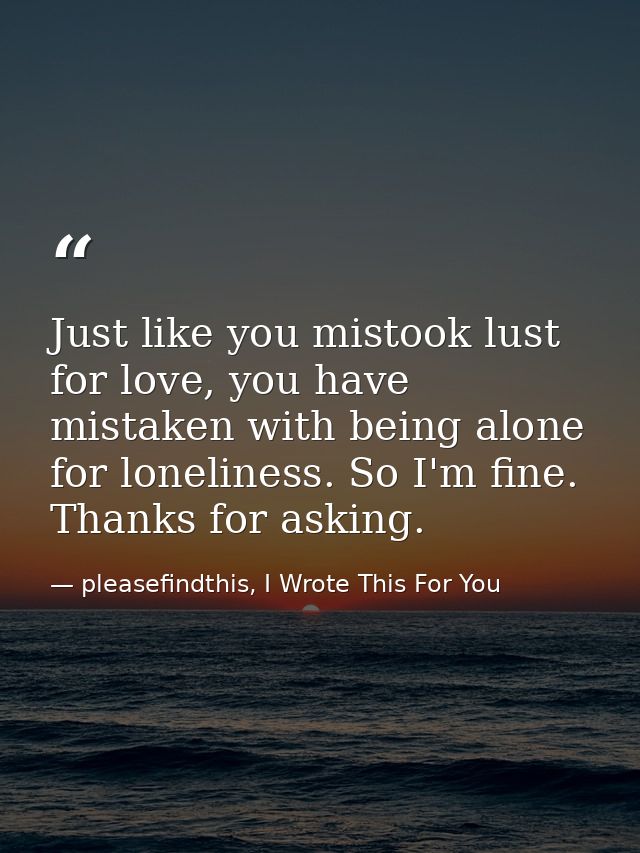 Just like you mistook lust for love, you have mistaken with being alone for loneliness. So I'm fine. Thanks for asking. — pleasefindthis, I Wrote This For You