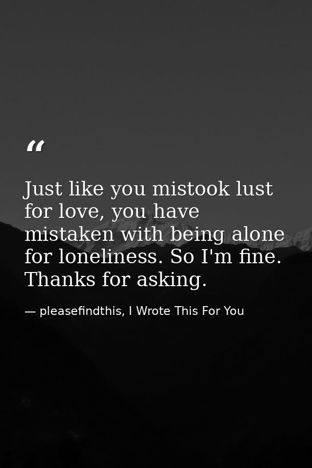 Just like you mistook lust for love, you have mistaken with being alone for loneliness. So I'm fine. Thanks for asking. — pleasefindthis, I Wrote This For You