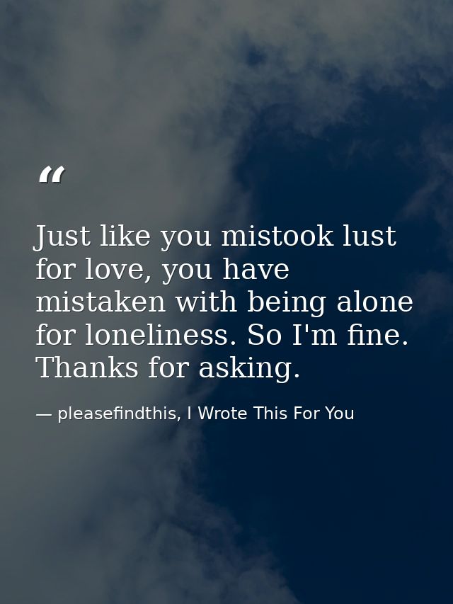 Just like you mistook lust for love, you have mistaken with being alone for loneliness. So I'm fine. Thanks for asking. — pleasefindthis, I Wrote This For You