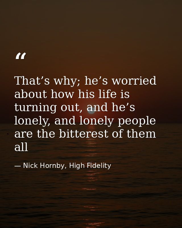 That’s why; he’s worried about how his life is turning out, and he’s lonely, and lonely people are the bitterest of them — Nick Hornby, High Fidelity