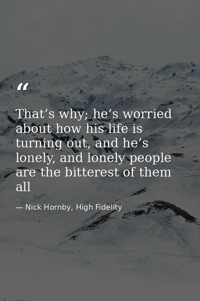 That’s why; he’s worried about how his life is turning out, and he’s lonely, and lonely people are the bitterest of them — Nick Hornby, High Fidelity