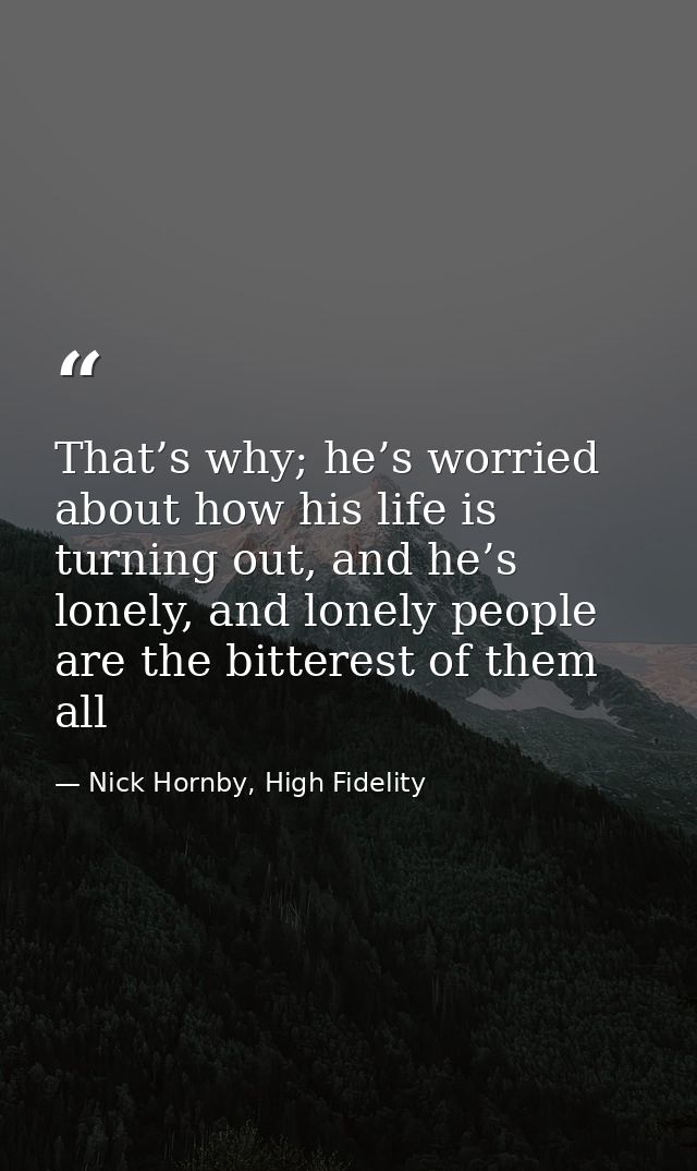 That’s why; he’s worried about how his life is turning out, and he’s lonely, and lonely people are the bitterest of them — Nick Hornby, High Fidelity