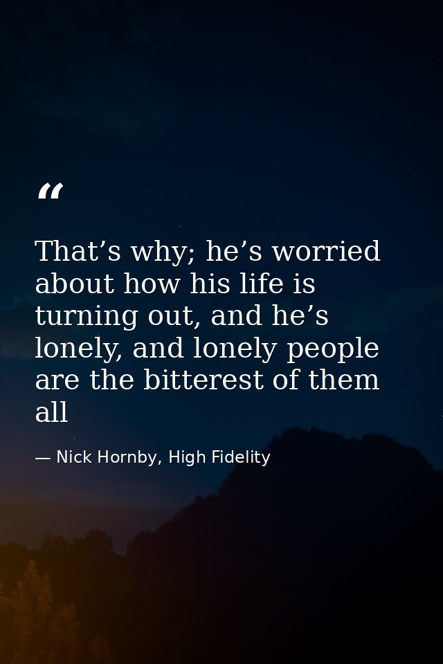 That’s why; he’s worried about how his life is turning out, and he’s lonely, and lonely people are the bitterest of them — Nick Hornby, High Fidelity