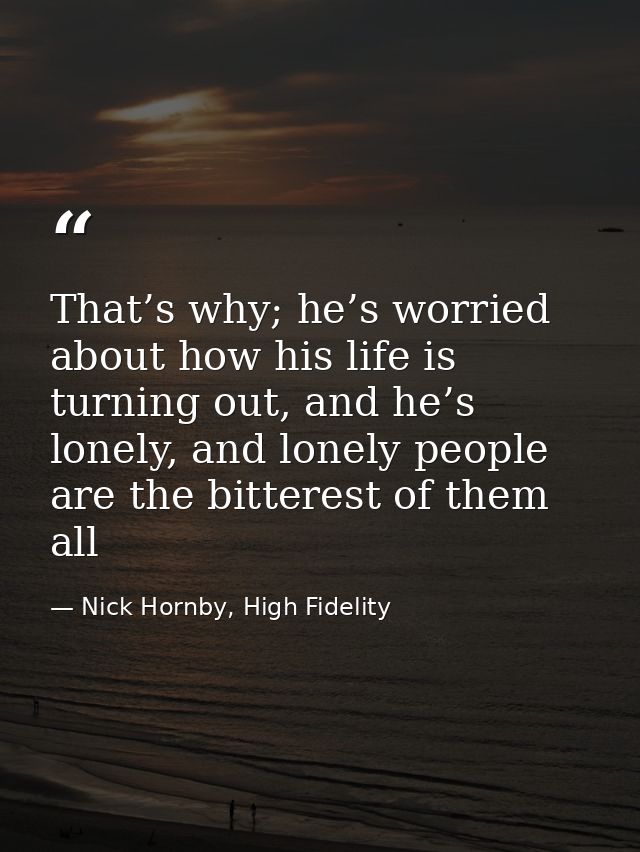 That’s why; he’s worried about how his life is turning out, and he’s lonely, and lonely people are the bitterest of them — Nick Hornby, High Fidelity