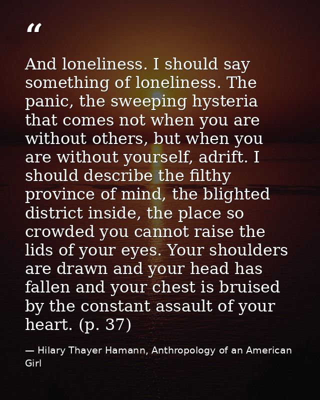 And loneliness. I should say something of loneliness. The panic, the sweeping hysteria that comes not when you are witho — Hilary Thayer Hamann, Anthropology of an American Girl