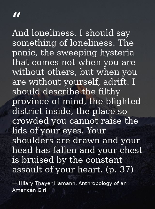 And loneliness. I should say something of loneliness. The panic, the sweeping hysteria that comes not when you are witho — Hilary Thayer Hamann, Anthropology of an American Girl