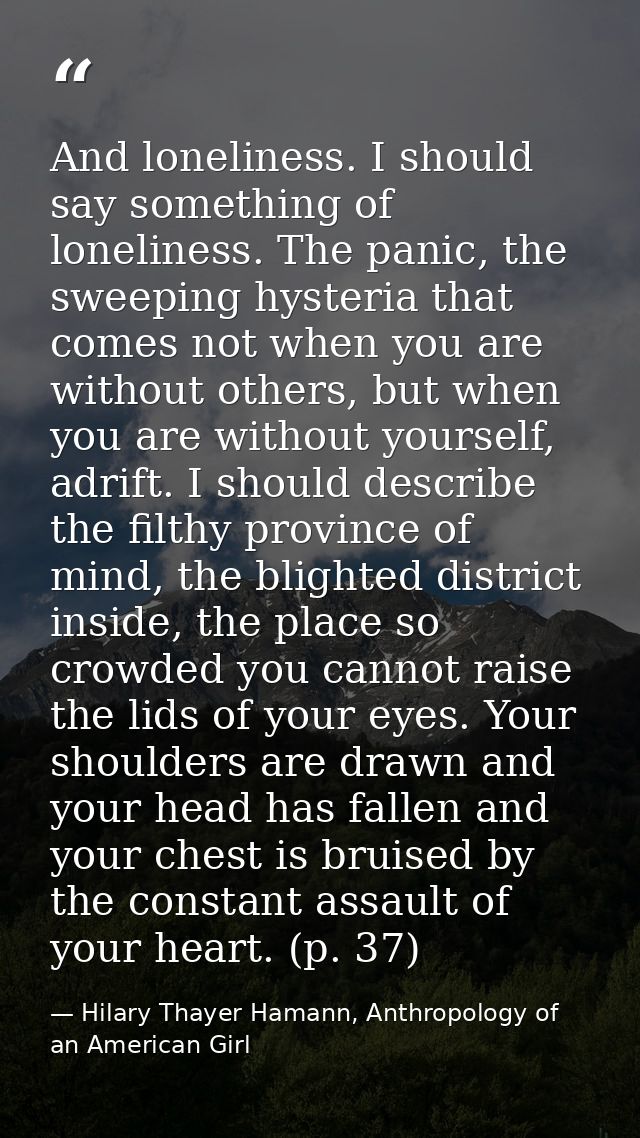 And loneliness. I should say something of loneliness. The panic, the sweeping hysteria that comes not when you are witho — Hilary Thayer Hamann, Anthropology of an American Girl
