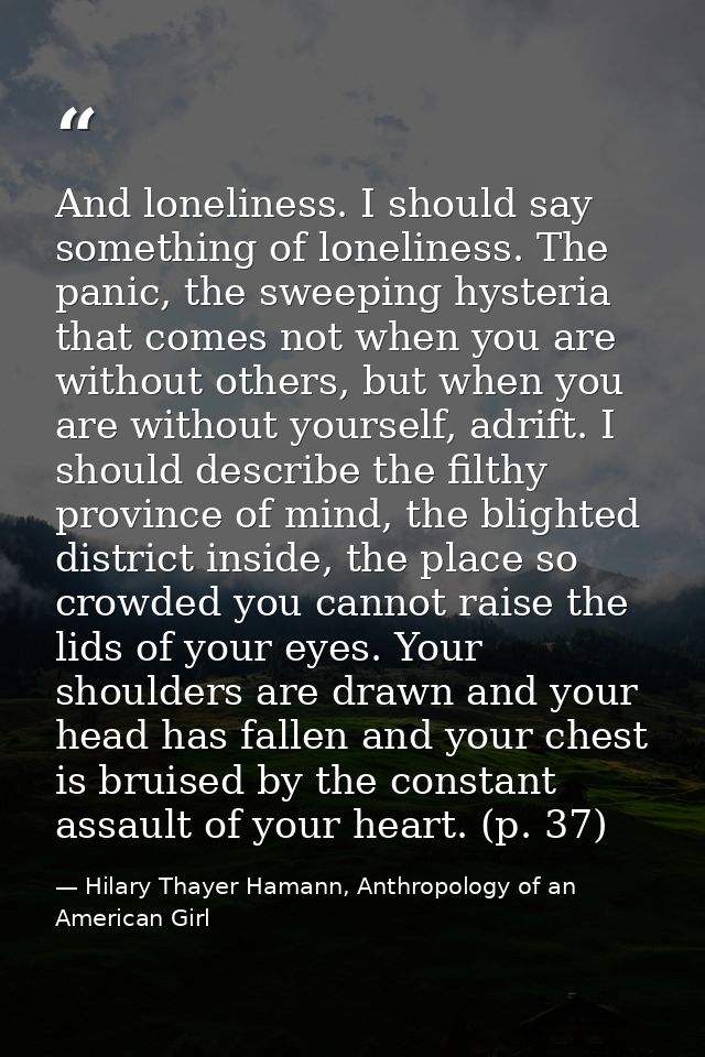 And loneliness. I should say something of loneliness. The panic, the sweeping hysteria that comes not when you are witho — Hilary Thayer Hamann, Anthropology of an American Girl