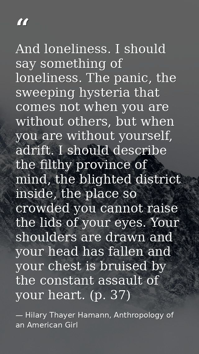 And loneliness. I should say something of loneliness. The panic, the sweeping hysteria that comes not when you are witho — Hilary Thayer Hamann, Anthropology of an American Girl