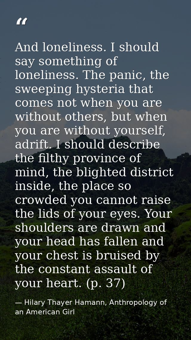 And loneliness. I should say something of loneliness. The panic, the sweeping hysteria that comes not when you are witho — Hilary Thayer Hamann, Anthropology of an American Girl