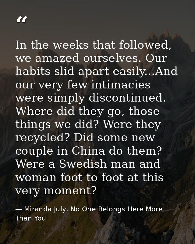 In the weeks that followed, we amazed ourselves. Our habits slid apart easily...And our very few intimacies were simply  — Miranda July, No One Belongs Here More Than You