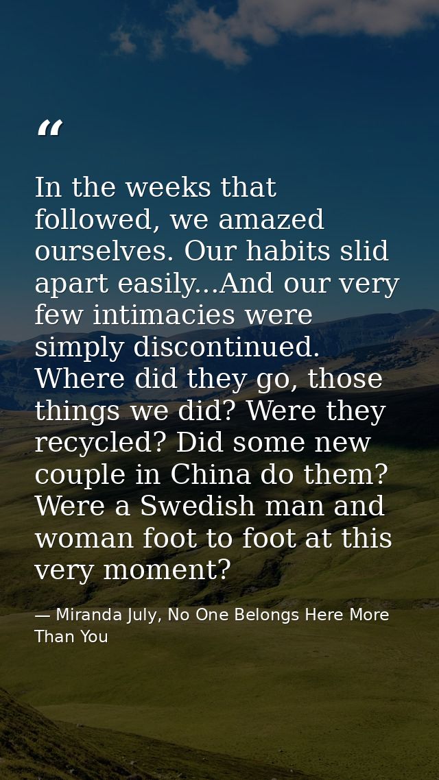 In the weeks that followed, we amazed ourselves. Our habits slid apart easily...And our very few intimacies were simply  — Miranda July, No One Belongs Here More Than You
