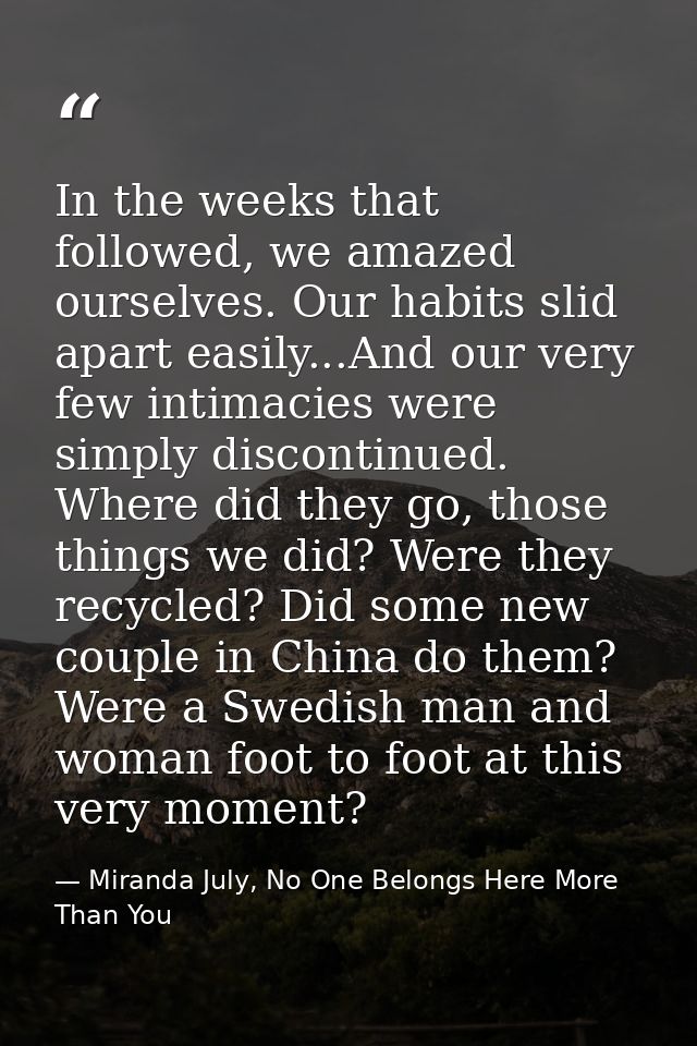 In the weeks that followed, we amazed ourselves. Our habits slid apart easily...And our very few intimacies were simply  — Miranda July, No One Belongs Here More Than You