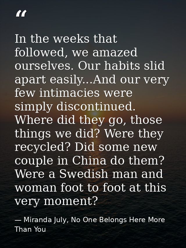 In the weeks that followed, we amazed ourselves. Our habits slid apart easily...And our very few intimacies were simply  — Miranda July, No One Belongs Here More Than You
