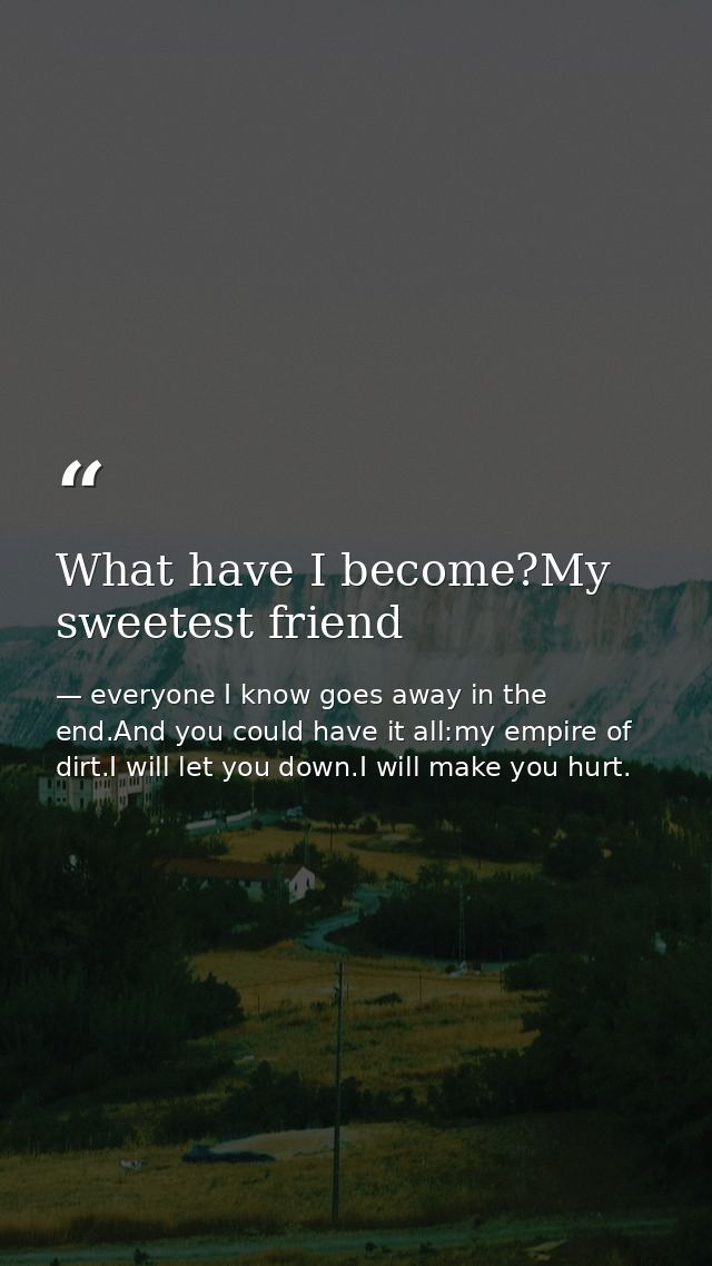 What have I become?My sweetest friend — everyone I know goes away in the end.And you could have it all:my empire of dirt.I will let you down.I will make you hurt.