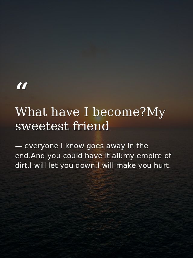 What have I become?My sweetest friend — everyone I know goes away in the end.And you could have it all:my empire of dirt.I will let you down.I will make you hurt.