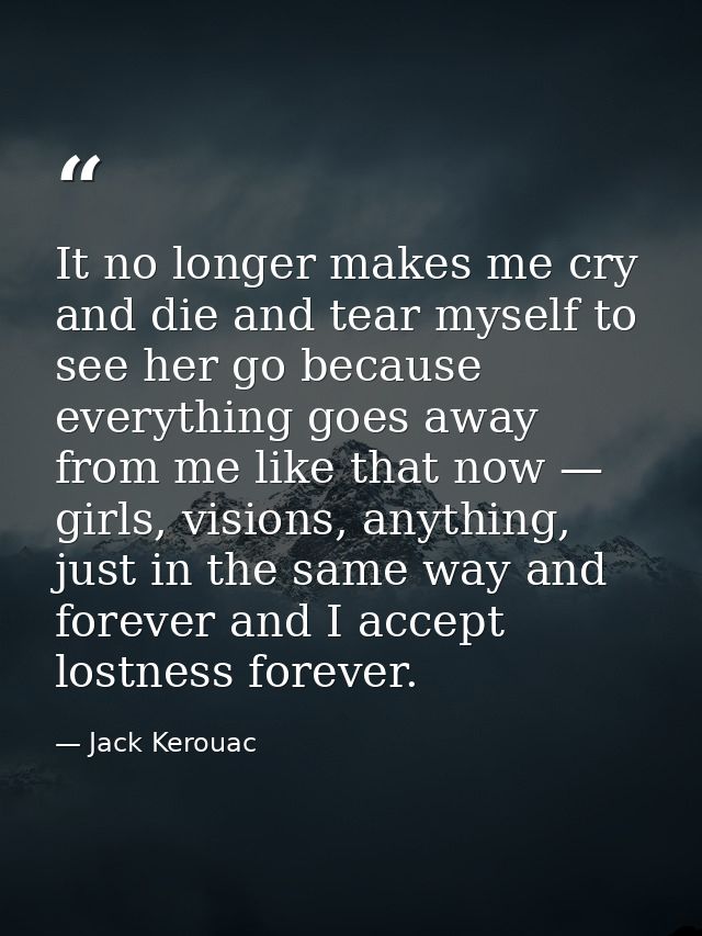 It no longer makes me cry and die and tear myself to see her go because everything goes away from me like that now — gir — Jack Kerouac