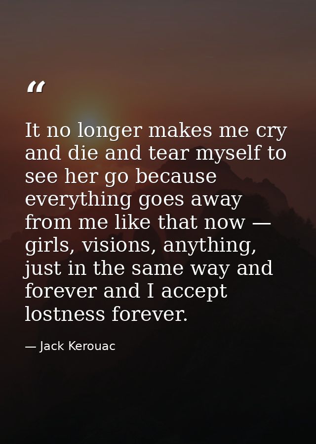 It no longer makes me cry and die and tear myself to see her go because everything goes away from me like that now — gir — Jack Kerouac
