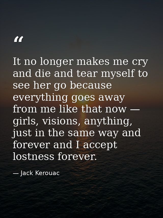 It no longer makes me cry and die and tear myself to see her go because everything goes away from me like that now — gir — Jack Kerouac