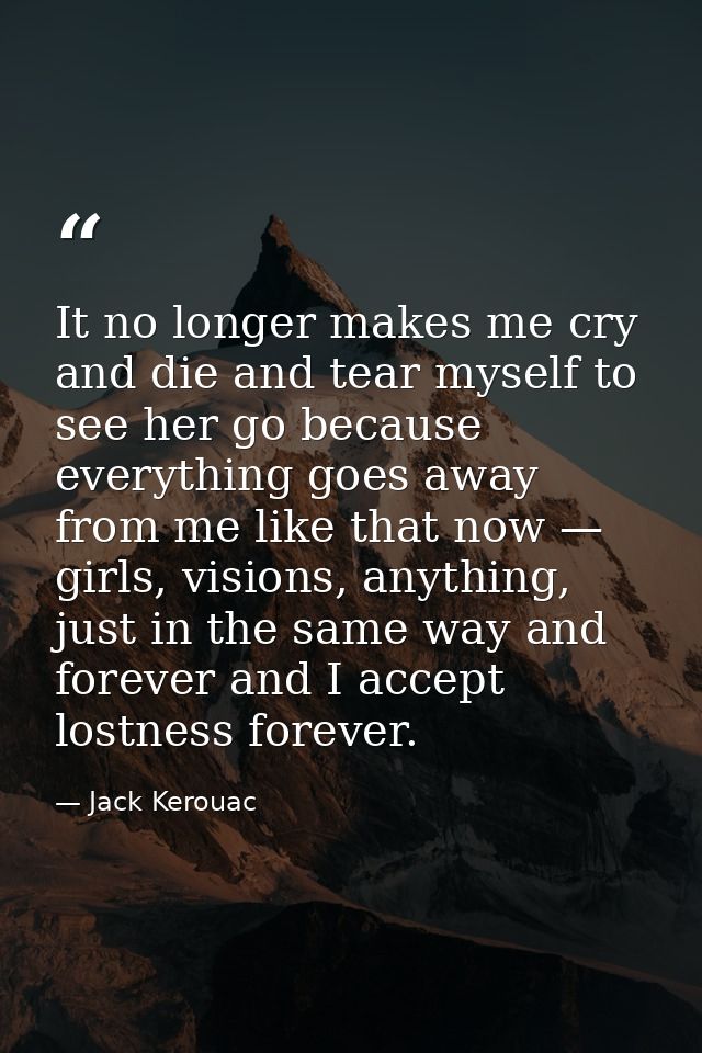 It no longer makes me cry and die and tear myself to see her go because everything goes away from me like that now — gir — Jack Kerouac