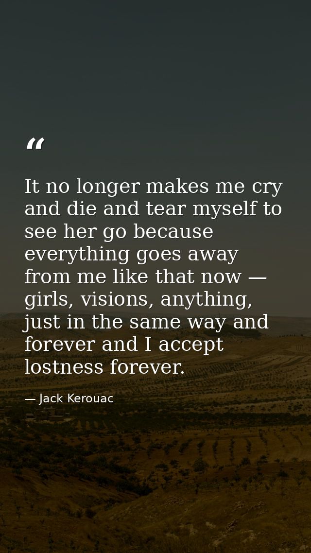 It no longer makes me cry and die and tear myself to see her go because everything goes away from me like that now — gir — Jack Kerouac