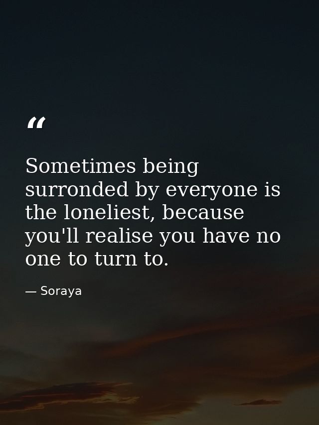 Sometimes being surronded by everyone is the loneliest, because you'll realise you have no one to turn to. — Soraya