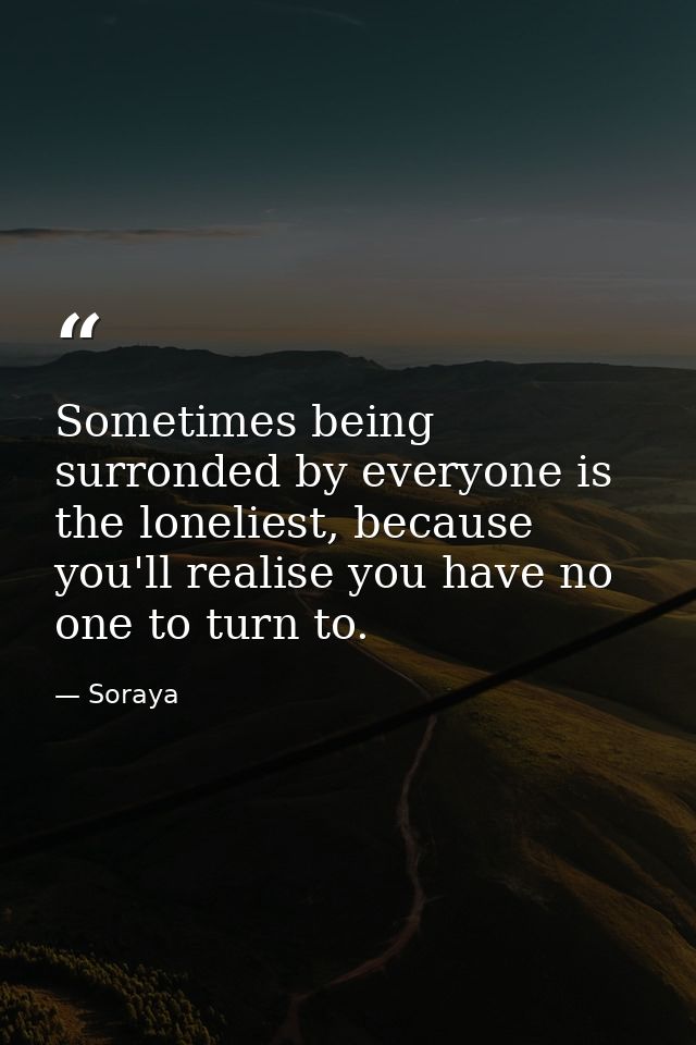 Sometimes being surronded by everyone is the loneliest, because you'll realise you have no one to turn to. — Soraya