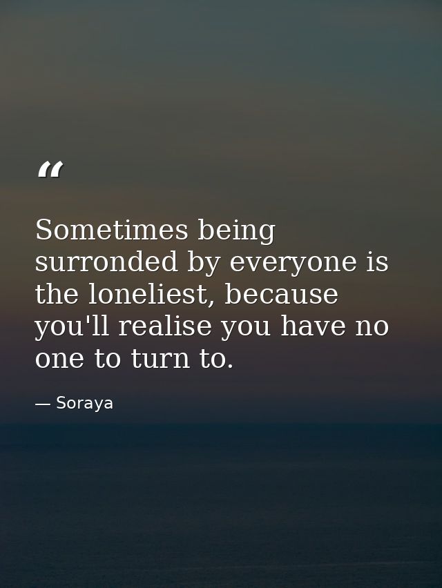 Sometimes being surronded by everyone is the loneliest, because you'll realise you have no one to turn to. — Soraya