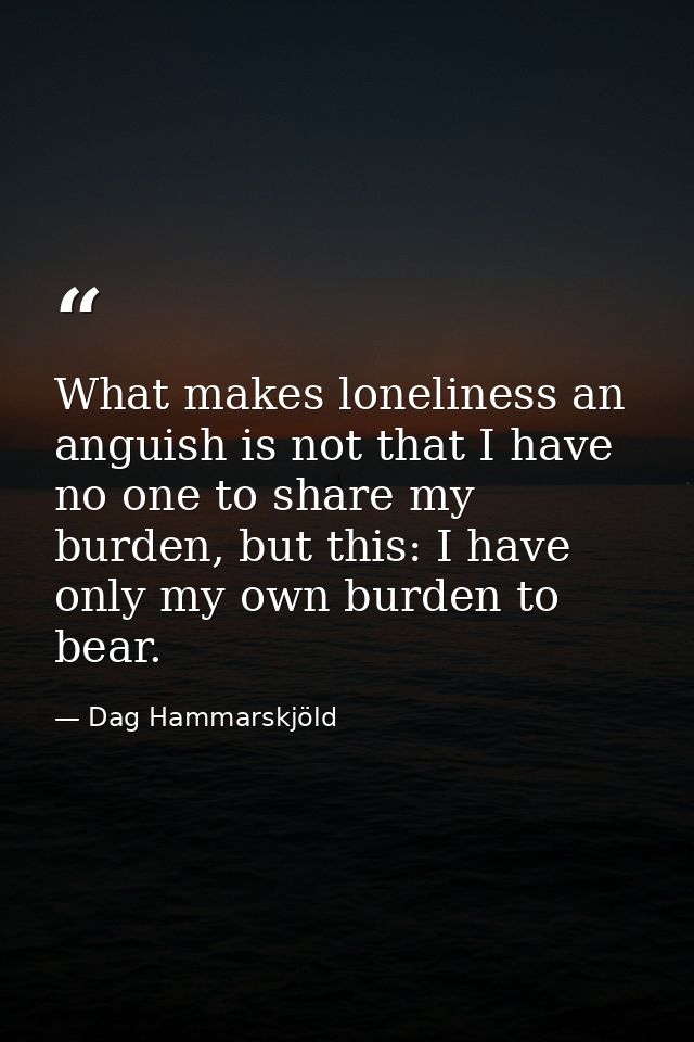 What makes loneliness an anguish is not that I have no one to share my burden, but this: I have only my own burden to be — Dag Hammarskjöld