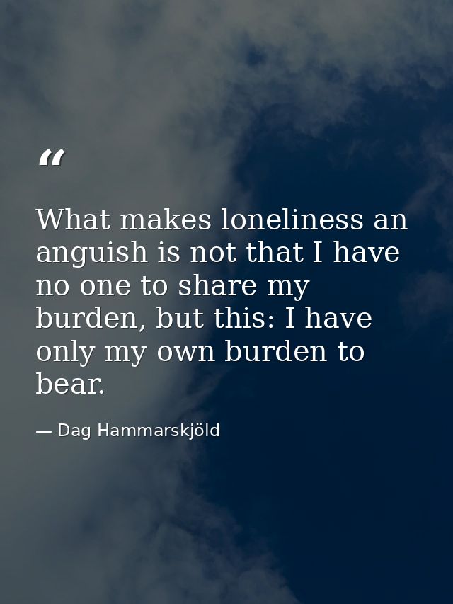 What makes loneliness an anguish is not that I have no one to share my burden, but this: I have only my own burden to be — Dag Hammarskjöld