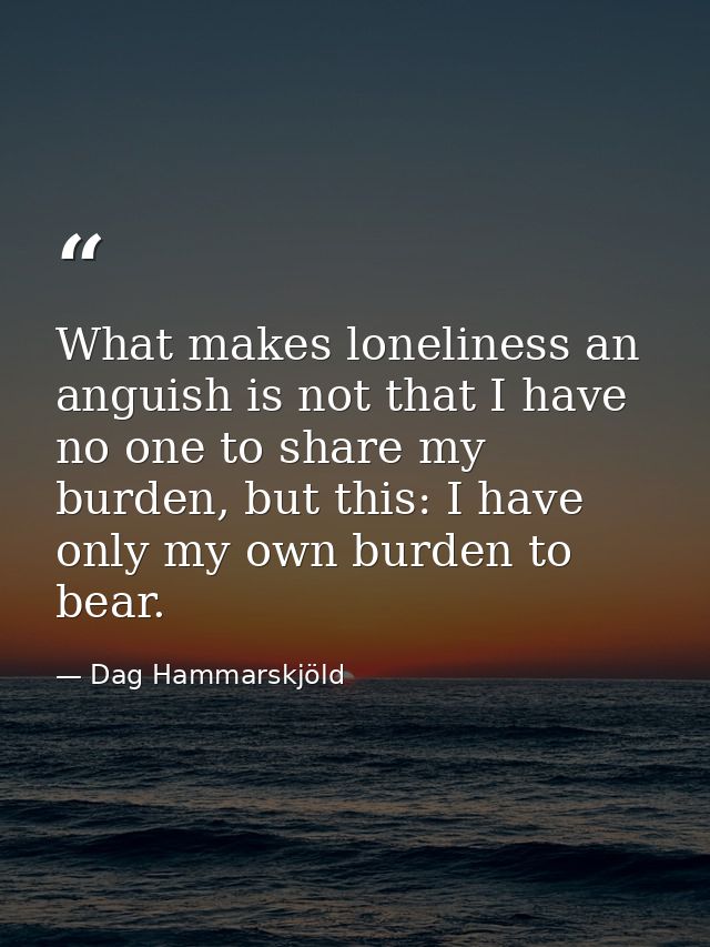 What makes loneliness an anguish is not that I have no one to share my burden, but this: I have only my own burden to be — Dag Hammarskjöld