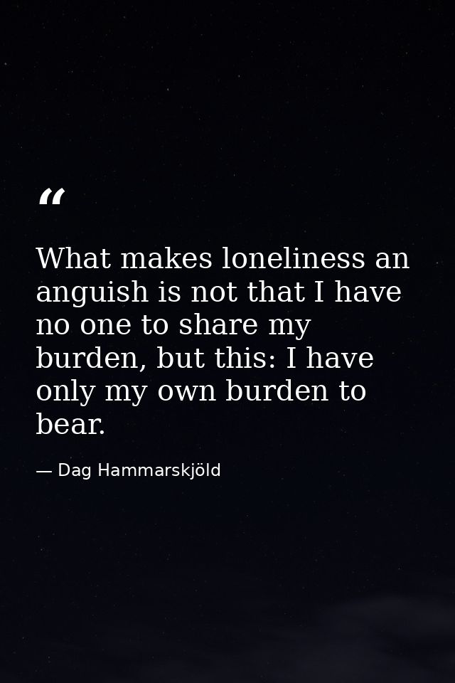 What makes loneliness an anguish is not that I have no one to share my burden, but this: I have only my own burden to be — Dag Hammarskjöld
