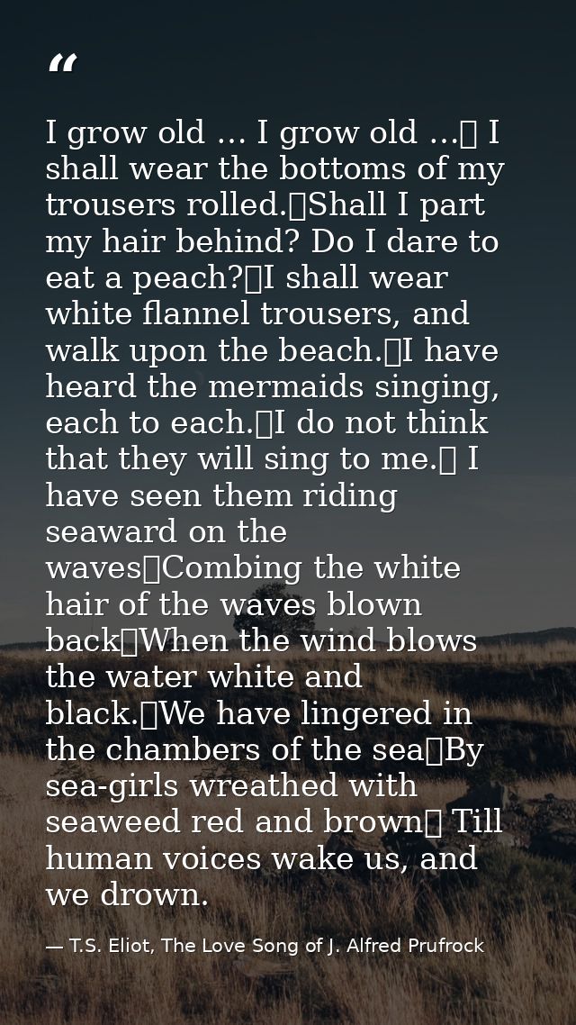 I grow old … I grow old …	 I shall wear the bottoms of my trousers rolled.	Shall I part my hair behind? Do I dare to eat — T.S. Eliot, The Love Song of J. Alfred Prufrock