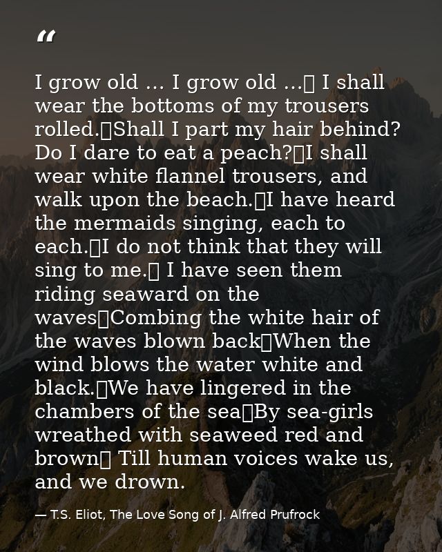 I grow old … I grow old …	 I shall wear the bottoms of my trousers rolled.	Shall I part my hair behind? Do I dare to eat — T.S. Eliot, The Love Song of J. Alfred Prufrock