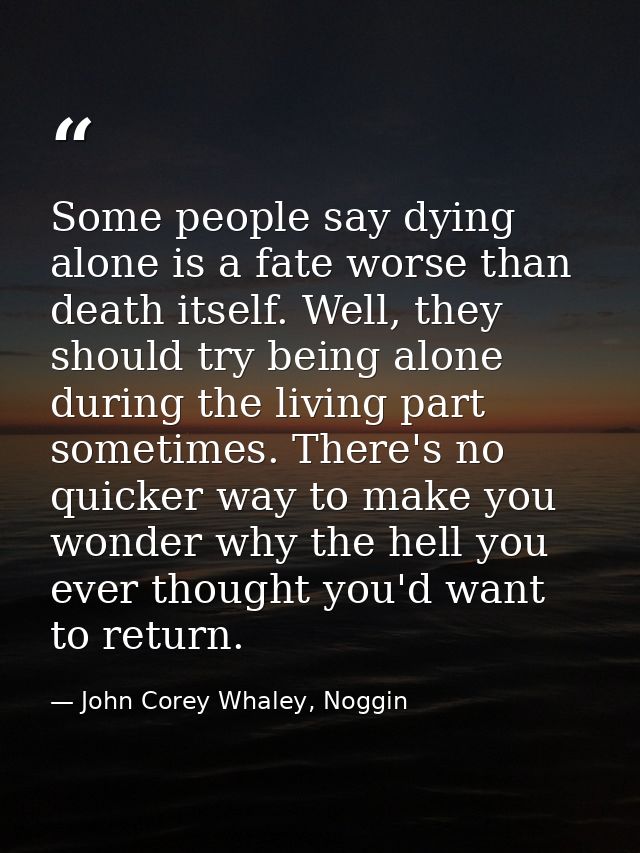 Some people say dying alone is a fate worse than death itself. Well, they should try being alone during the living part  — John Corey Whaley, Noggin