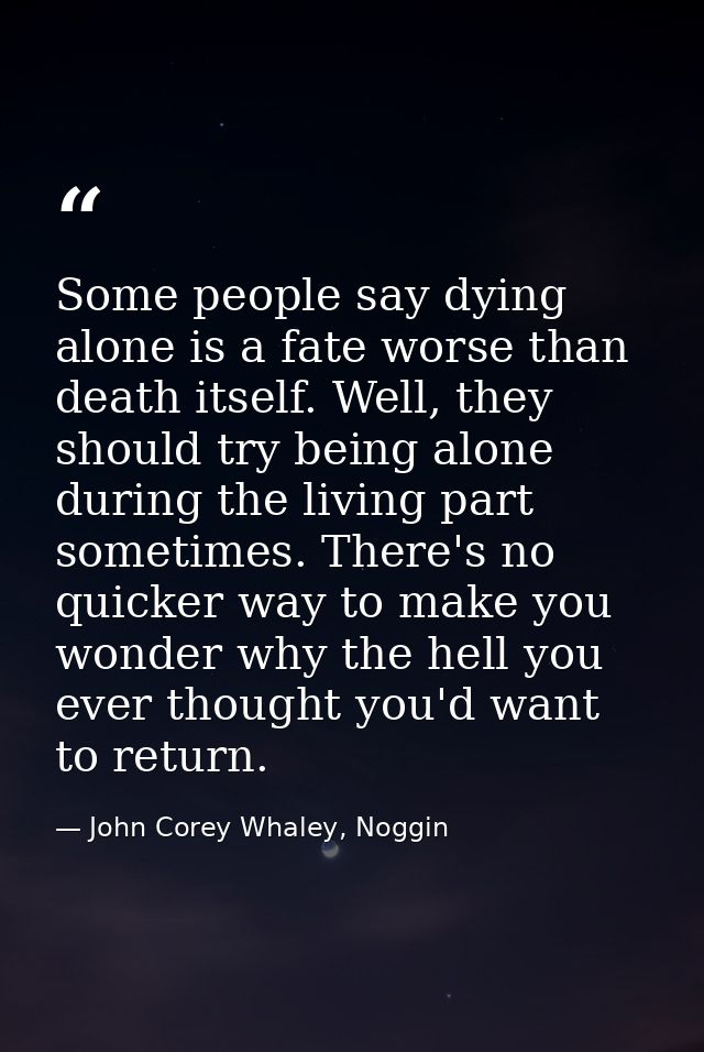 Some people say dying alone is a fate worse than death itself. Well, they should try being alone during the living part  — John Corey Whaley, Noggin