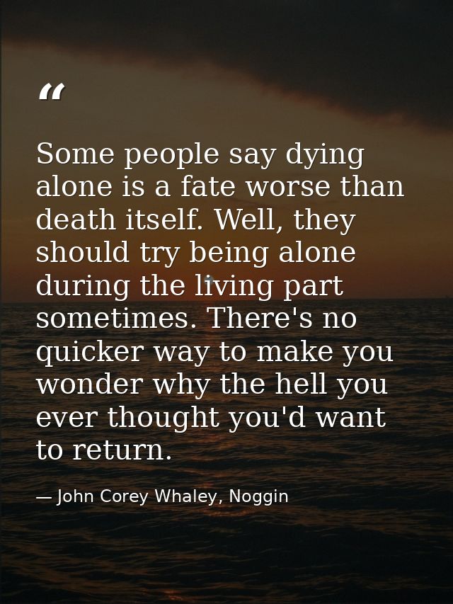 Some people say dying alone is a fate worse than death itself. Well, they should try being alone during the living part  — John Corey Whaley, Noggin