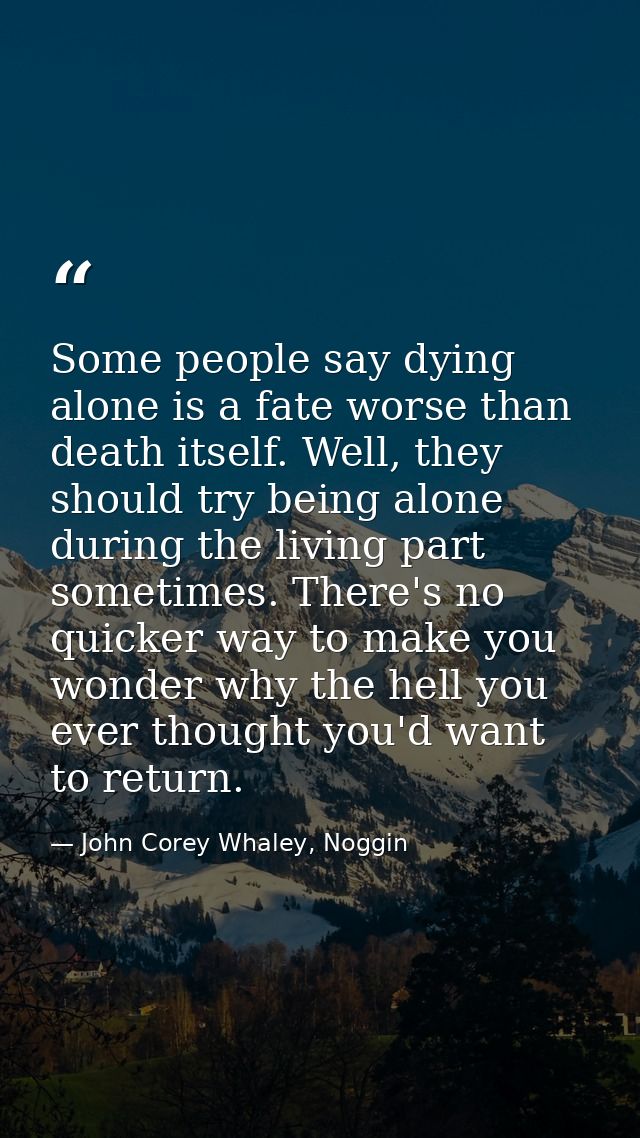 Some people say dying alone is a fate worse than death itself. Well, they should try being alone during the living part  — John Corey Whaley, Noggin