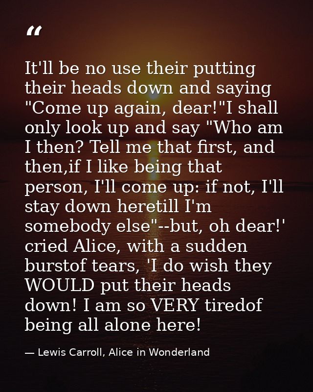 It'll be no use their putting their heads down and saying "Come up again, dear!"I shall only look up and say "Who am I t — Lewis Carroll, Alice in Wonderland