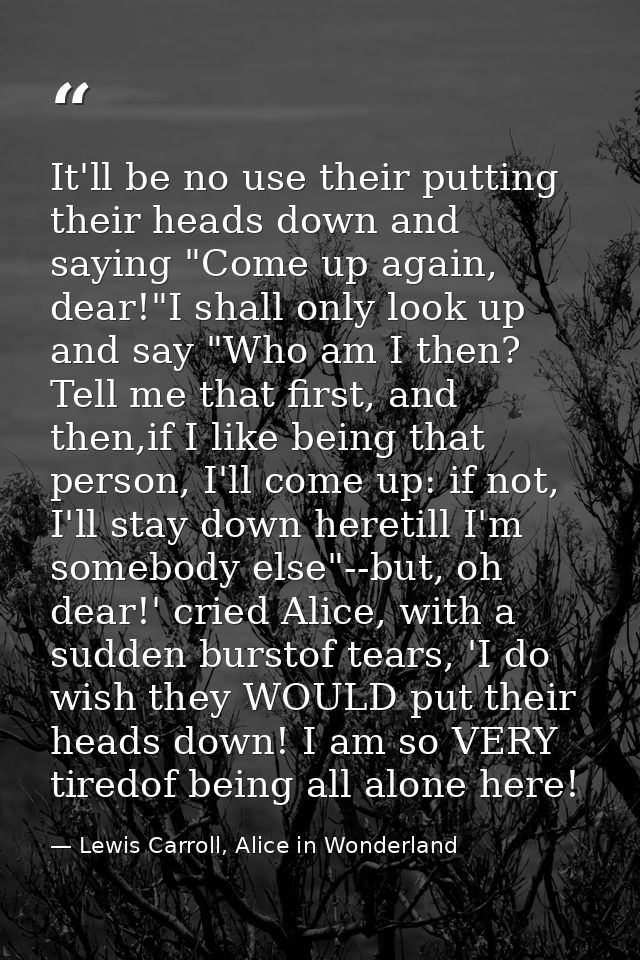 It'll be no use their putting their heads down and saying "Come up again, dear!"I shall only look up and say "Who am I t — Lewis Carroll, Alice in Wonderland