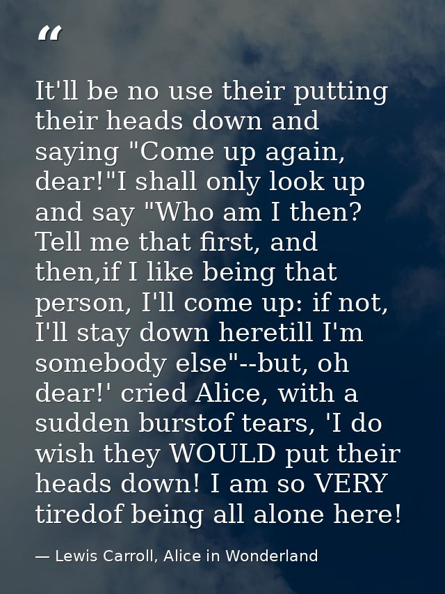 It'll be no use their putting their heads down and saying "Come up again, dear!"I shall only look up and say "Who am I t — Lewis Carroll, Alice in Wonderland