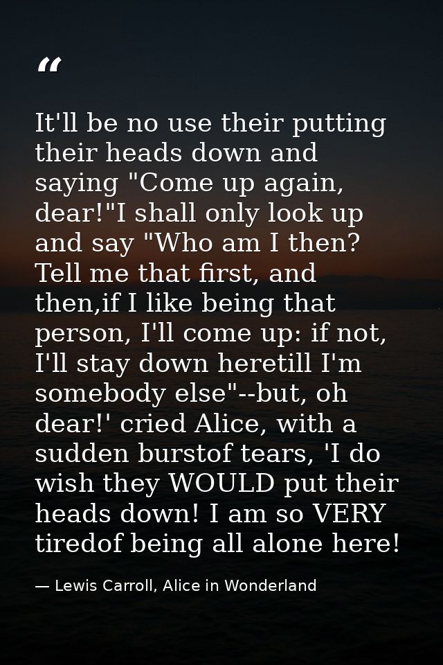 It'll be no use their putting their heads down and saying "Come up again, dear!"I shall only look up and say "Who am I t — Lewis Carroll, Alice in Wonderland