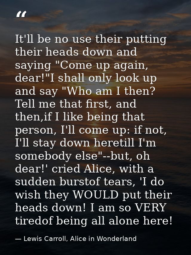 It'll be no use their putting their heads down and saying "Come up again, dear!"I shall only look up and say "Who am I t — Lewis Carroll, Alice in Wonderland
