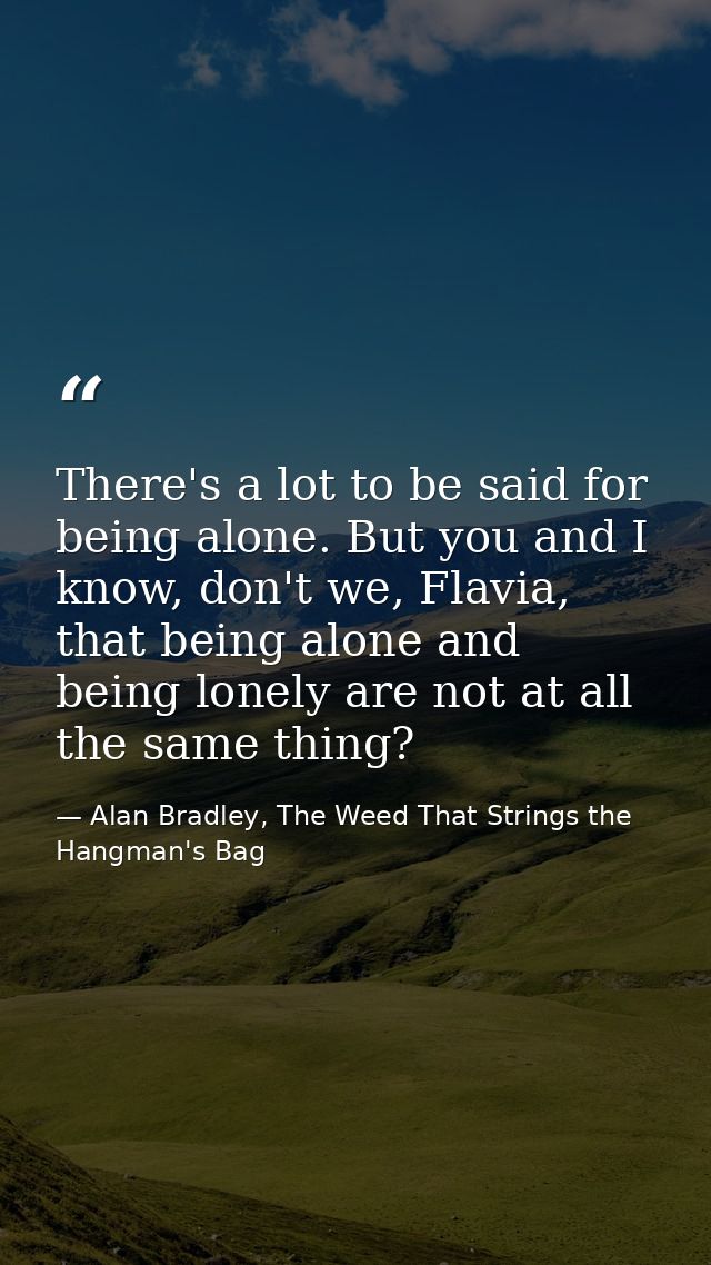 There's a lot to be said for being alone. But you and I know, don't we, Flavia, that being alone and being lonely are no — Alan Bradley, The Weed That Strings the Hangman's Bag