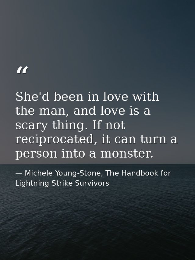 She'd been in love with the man, and love is a scary thing. If not reciprocated, it can turn a person into a monster. — Michele Young-Stone, The Handbook for Lightning Strike Survivors