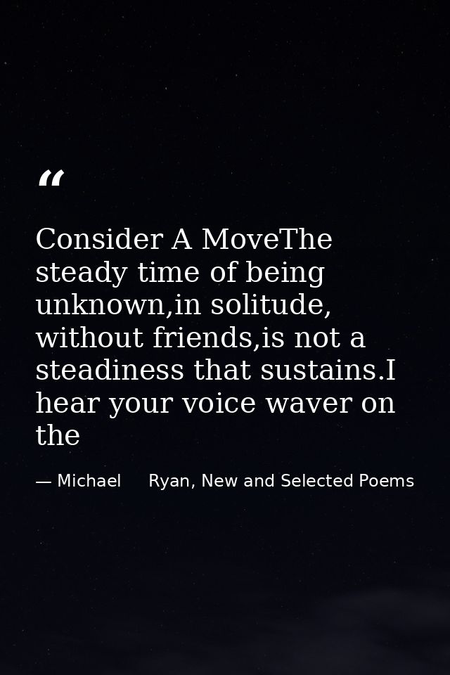 Consider A MoveThe steady time of being unknown,in solitude, without friends,is not a steadiness that sustains.I hear yo — Michael     Ryan, New and Selected Poems