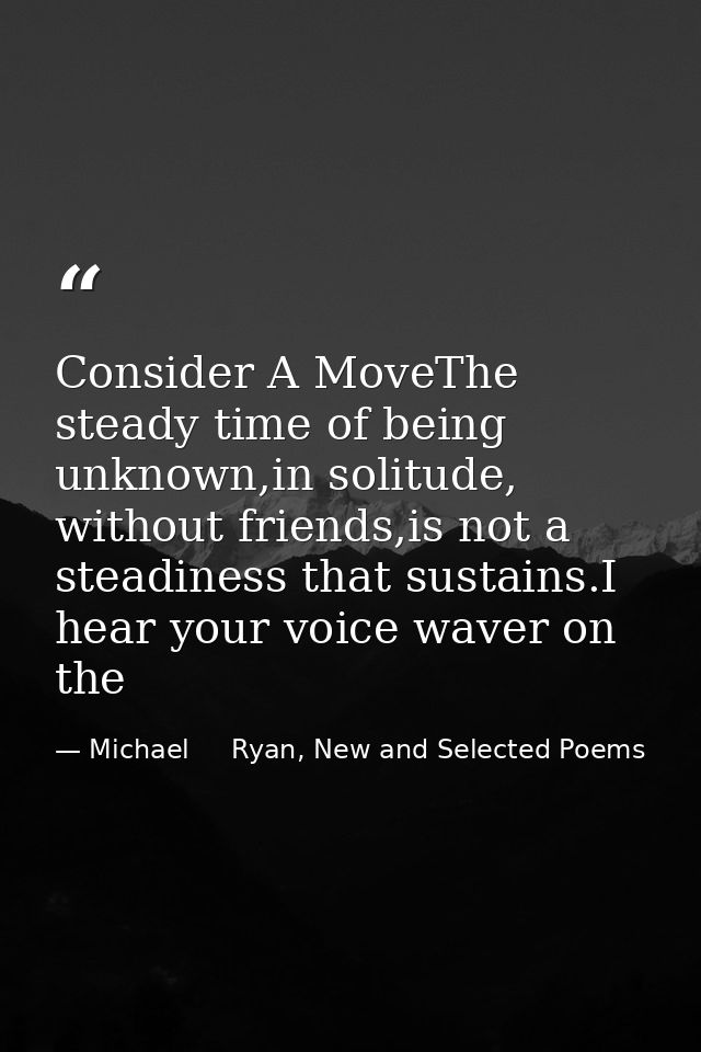 Consider A MoveThe steady time of being unknown,in solitude, without friends,is not a steadiness that sustains.I hear yo — Michael     Ryan, New and Selected Poems