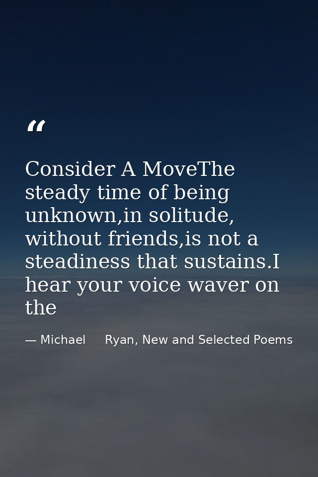 Consider A MoveThe steady time of being unknown,in solitude, without friends,is not a steadiness that sustains.I hear yo — Michael     Ryan, New and Selected Poems