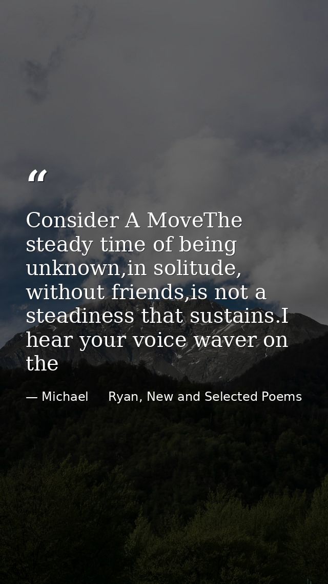 Consider A MoveThe steady time of being unknown,in solitude, without friends,is not a steadiness that sustains.I hear yo — Michael     Ryan, New and Selected Poems