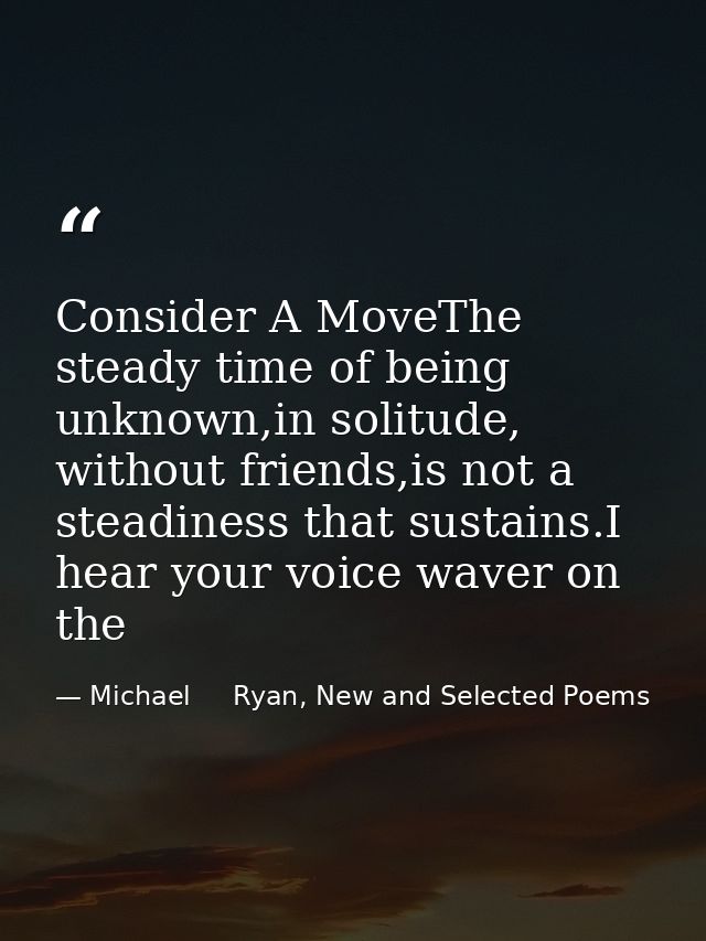 Consider A MoveThe steady time of being unknown,in solitude, without friends,is not a steadiness that sustains.I hear yo — Michael     Ryan, New and Selected Poems